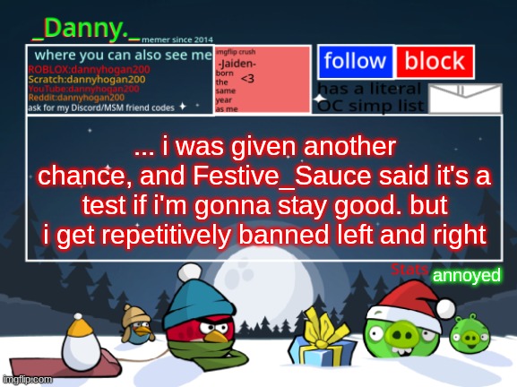 who's even responsible at this point? | ... i was given another chance, and Festive_Sauce said it's a test if i'm gonna stay good. but i get repetitively banned left and right; annoyed | image tagged in _danny _ christmas announcement template | made w/ Imgflip meme maker