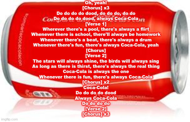 COCA-COLA | Oh, yeah!

[Chorus] x3
Do do do do dood, do do do, do do
Do do do do dood, always Coca-Cola

[Verse 1]
Wherever there's a pool, there's always a flirt
Whenever there is school, there'll always be homework
Whenever there's a beat, there's always a drum
Whenever there's fun, there's always Coca-Cola, yeah

[Chorus]

[Verse 2]
The stars will always shine, the birds will always sing
As long as there is thirst, there's always the real thing
Coca-Cola is always the one
Whenever there is fun, there's always Coca-Cola

[Chorus] x2

Coca-Cola!
Do do do do dood
Always Coca-Cola
Do do do do



[Verse 2]

[Chorus] x3 | image tagged in coca-cola | made w/ Imgflip meme maker