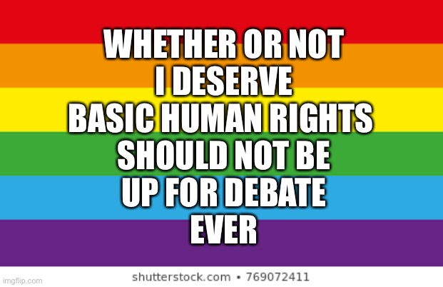 My health teacher said that we’re going to be doing s*x-ed, and part of it is “debating” on gender identity and homosexuality. A |  WHETHER OR NOT
I DESERVE
BASIC HUMAN RIGHTS 
SHOULD NOT BE
UP FOR DEBATE
EVER | image tagged in lgbtqp | made w/ Imgflip meme maker