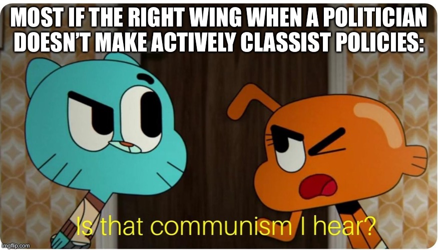 Is that Communism I hear ? | MOST IF THE RIGHT WING WHEN A POLITICIAN DOESN’T MAKE ACTIVELY CLASSIST POLICIES: | image tagged in is that communism i hear | made w/ Imgflip meme maker