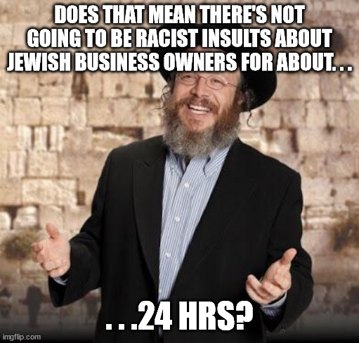 Jewish guy | DOES THAT MEAN THERE'S NOT GOING TO BE RACIST INSULTS ABOUT JEWISH BUSINESS OWNERS FOR ABOUT. . . . . .24 HRS? | image tagged in jewish guy | made w/ Imgflip meme maker