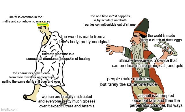 Virgin Greek Mythology vs. Chad Finnish Mythology |  inc*st is common in the myths and somehow no one cares; the one time inc*st happens is by accident and both parties commit suicide out of shame; the world is made from a deity's body, pretty unoriginal; the world is made from a clutch of duck eggs; ultimate treasure is a somewhat mundane sheepskin of healing; ultimate treasure is a device that can produce infinite grain, salt, and gold; the characters never learn from their mistakes and end up pulling the same dumb shit over and over; people make mistakes but rarely the same one twice; women are brutally mistreated and everyone pretty much glosses over it except Otrera and Artemis; assault is attempted once but fails and then the perpetrator changes his ways | image tagged in virgin vs chad,greek,finnish,golden fleece,mythology,kalevala | made w/ Imgflip meme maker