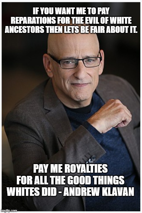  IF YOU WANT ME TO PAY REPARATIONS FOR THE EVIL OF WHITE ANCESTORS THEN LETS BE FAIR ABOUT IT. PAY ME ROYALTIES FOR ALL THE GOOD THINGS WHITES DID - ANDREW KLAVAN | made w/ Imgflip meme maker