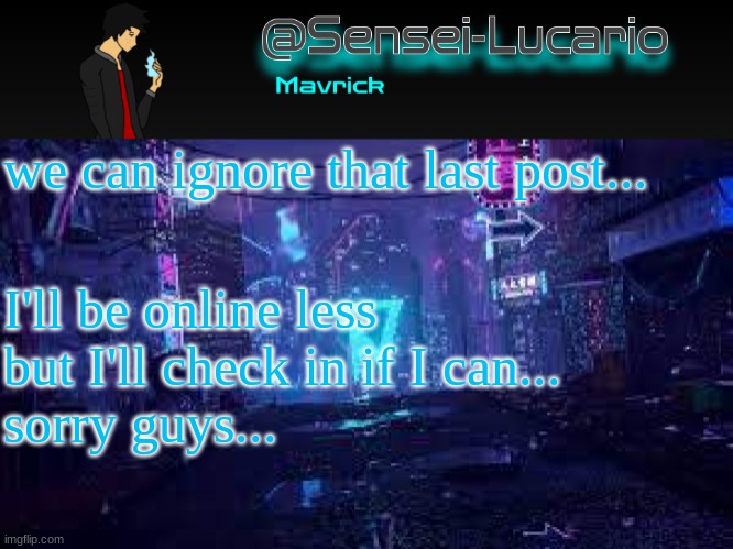 I'll still keep that post up for a little bit- but it'll be gone soon. | we can ignore that last post... I'll be online less but I'll check in if I can...
sorry guys... | image tagged in senei-lucario neo temp | made w/ Imgflip meme maker