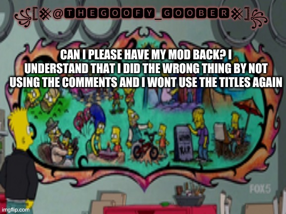 TheGoofy_Goober's announcement template | CAN I PLEASE HAVE MY MOD BACK? I UNDERSTAND THAT I DID THE WRONG THING BY NOT USING THE COMMENTS AND I WONT USE THE TITLES AGAIN | image tagged in thegoofy_goober's announcement template | made w/ Imgflip meme maker