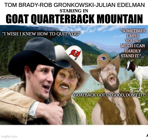 Tom Brady-Rob Gronkowski-Julian Edelman is "GOAT Quarterback Mountain" | TOM BRADY-ROB GRONKOWSKI-JULIAN EDELMAN; GOAT QUARTERBACK MOUNTAIN; STARING IN; "I WISH I KNEW HOW TO QUIT YOU"; "SOMETIMES I MISS YOU SO MUCH I CAN HARDLY STAND IT."... MEME BY: PAUL PALMIERI; "GOATBACK GOT US GOOD, DON'T IT?" | image tagged in tom brady,goat memes,nfl memes,rob gronkowski,funny memes,hilarious memes | made w/ Imgflip meme maker