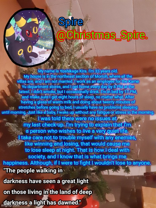Spire Christmas announcement template | My name is Yoshikage Kira. I’m 33 years old. My house is in the northeast section of Morioh, where all the villas are, and I am not married. I work as an employee for the Kame Yu department stores, and I get home every day by 8 PM at the latest. I don’t smoke, but I occasionally drink. I’m in bed by 11 PM, and make sure I get eight hours of sleep, no matter what. After having a glass of warm milk and doing about twenty minutes of stretches before going to bed, I usually have no problems sleeping until morning. Just like a baby, I wake up without any fatigue or stress in the morning. I was told there were no issues at my last check-up. I’m trying to explain that I’m a person who wishes to live a very quiet life. I take care not to trouble myself with any enemies, like winning and losing, that would cause me to lose sleep at night. That is how I deal with society, and I know that is what brings me happiness. Although, if I were to fight I wouldn’t lose to anyone. | image tagged in spire christmas announcement template | made w/ Imgflip meme maker