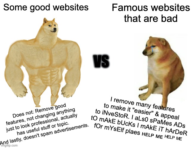 When small good websites are better than big company's websites... | Some good websites; Famous websites that are bad; VS; I remove many features to make it "easier" & appeal to iNveStoR. I aLs0 sPaMes ADs tO mAkE bUcKs I mAkE iT hArDeR fOr mYsElf plaes ʜᴇʟᴘ ᴍᴇ ᴴᴱᴸᴾ ᴹᴱ; Does not: Remove good features, not changing anything just to look professional, actually has useful stuff or topic. And lastly, doesn't spam advertisements. | image tagged in memes,buff doge vs cheems,doge,websites,relatable | made w/ Imgflip meme maker