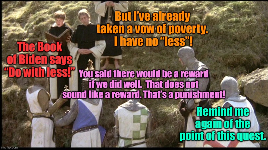 Build Back Biden: poverty is cool! | But I’ve already taken a vow of poverty.  I have no “less”! The Book of Biden says “Do with less!”; You said there would be a reward if we did well.  That does not sound like a reward. That’s a punishment! Remind me again of the point of this quest. | image tagged in monty python and the holy grail,joe biden,expect less,do with less | made w/ Imgflip meme maker
