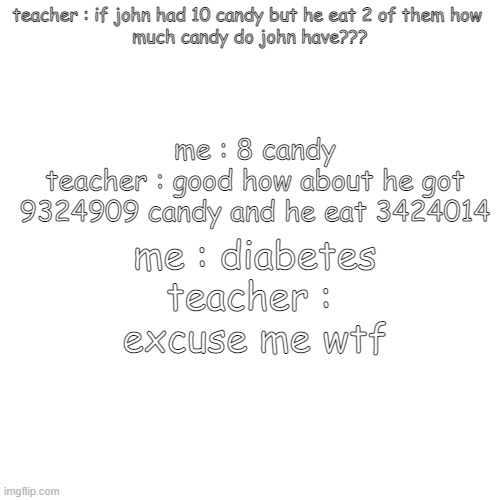 bruh moment | teacher : if john had 10 candy but he eat 2 of them how 


much candy do john have??? me : 8 candy
teacher : good how about he got 9324909 candy and he eat 3424014; me : diabetes
teacher : 
excuse me wtf | image tagged in memes,blank transparent square | made w/ Imgflip meme maker