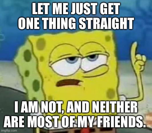I'll Have You Know Spongebob | LET ME JUST GET ONE THING STRAIGHT; I AM NOT, AND NEITHER ARE MOST OF MY FRIENDS. | image tagged in memes,i'll have you know spongebob | made w/ Imgflip meme maker