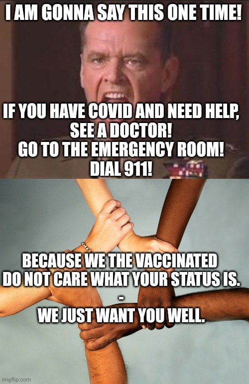 regardless of what the 'press' thinks... handle this truth. | I AM GONNA SAY THIS ONE TIME! IF YOU HAVE COVID AND NEED HELP,
SEE A DOCTOR!
GO TO THE EMERGENCY ROOM!
DIAL 911! BECAUSE WE THE VACCINATED 
DO NOT CARE WHAT YOUR STATUS IS.
-
WE JUST WANT YOU WELL. | image tagged in jack nicholson,american diversity | made w/ Imgflip meme maker
