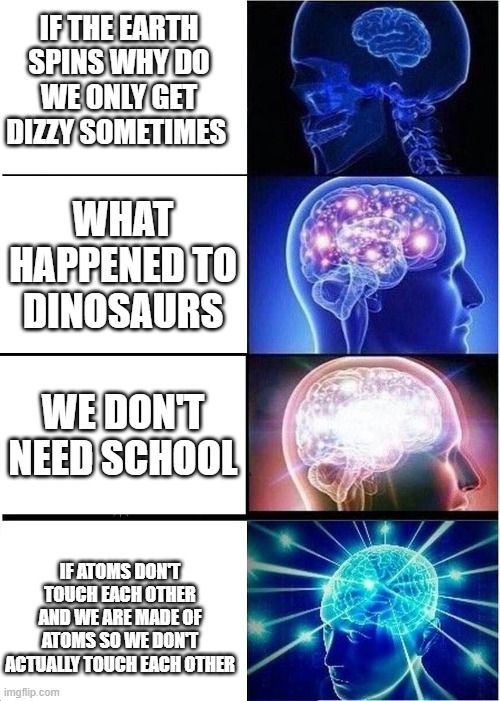 Expanding Brain Meme | IF THE EARTH SPINS WHY DO WE ONLY GET DIZZY SOMETIMES; WHAT HAPPENED TO DINOSAURS; WE DON'T NEED SCHOOL; IF ATOMS DON'T TOUCH EACH OTHER AND WE ARE MADE OF ATOMS SO WE DON'T ACTUALLY TOUCH EACH OTHER | image tagged in memes,expanding brain | made w/ Imgflip meme maker