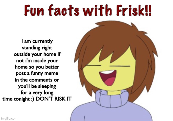 Fun Facts With Frisk!! | I am currently standing right outside your home if not i'm inside your home so you better post a funny meme in the comments or you'll be sleeping for a very long time tonight :) DON'T RISK IT | image tagged in fun facts with frisk,this is a joke or maybe it's not | made w/ Imgflip meme maker