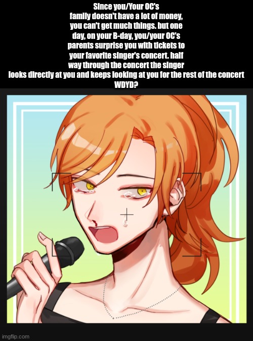 WDYD? | Since you/Your OC's family doesn't have a lot of money, you can't get much things. but one day, on your B-day, you/your OC's parents surprise you with tickets to your favorite singer's concert. half way through the concert the singer looks directly at you and keeps looking at you for the rest of the concert
WDYD? | image tagged in e,idk | made w/ Imgflip meme maker