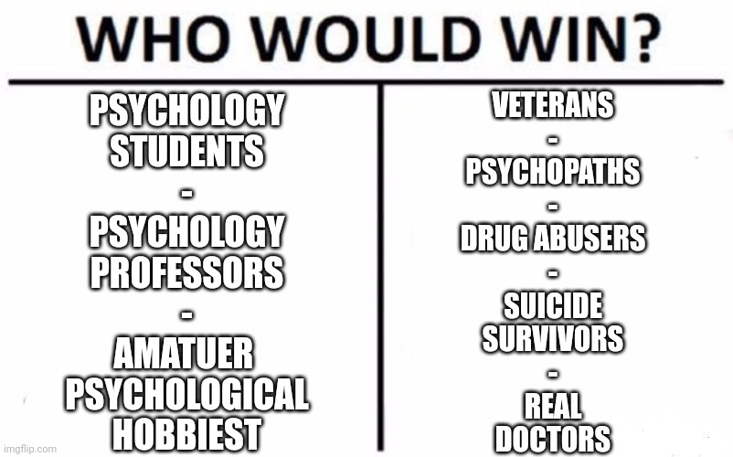 do you really wanna go there? | PSYCHOLOGY
STUDENTS
-
PSYCHOLOGY
PROFESSORS
-
AMATUER 
PSYCHOLOGICAL
HOBBIEST; VETERANS
-
PSYCHOPATHS
-
DRUG ABUSERS
-
SUICIDE
SURVIVORS
-
REAL
DOCTORS | image tagged in memes,who would win | made w/ Imgflip meme maker