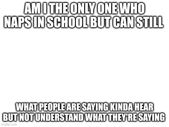 am i??? | AM I THE ONLY ONE WHO NAPS IN SCHOOL BUT CAN STILL; WHAT PEOPLE ARE SAYING KINDA HEAR BUT NOT UNDERSTAND WHAT THEY'RE SAYING | image tagged in blank white template | made w/ Imgflip meme maker