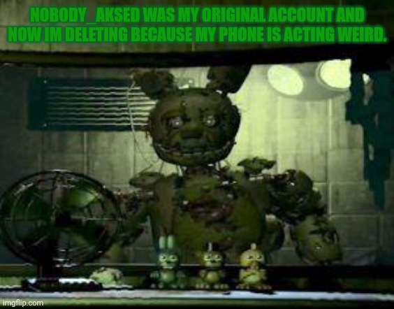 FNAF Springtrap in window | NOBODY_AKSED WAS MY ORIGINAL ACCOUNT AND NOW IM DELETING BECAUSE MY PHONE IS ACTING WEIRD. | image tagged in fnaf springtrap in window | made w/ Imgflip meme maker