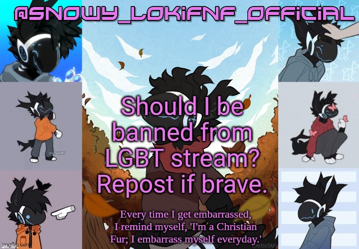 Snowy_LokiFnF_Official Moose temp | Should I be banned from LGBT stream?
Repost if brave. | image tagged in snowy_lokifnf_official moose temp | made w/ Imgflip meme maker