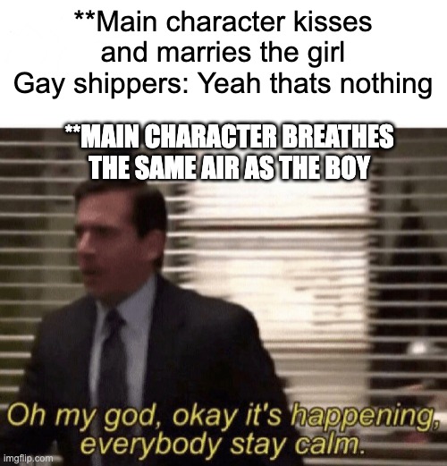 omgg!! | **Main character kisses and marries the girl
Gay shippers: Yeah thats nothing; **MAIN CHARACTER BREATHES THE SAME AIR AS THE BOY | image tagged in oh my god okay it's happening everybody stay calm | made w/ Imgflip meme maker