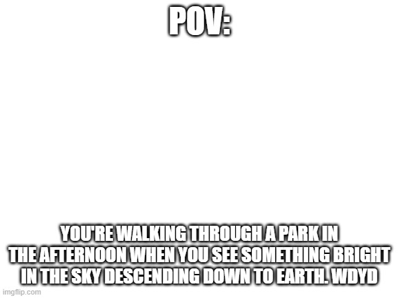 I know this is MSMG and this RP may be cringe | POV:; YOU'RE WALKING THROUGH A PARK IN THE AFTERNOON WHEN YOU SEE SOMETHING BRIGHT IN THE SKY DESCENDING DOWN TO EARTH. WDYD | image tagged in blank white template | made w/ Imgflip meme maker
