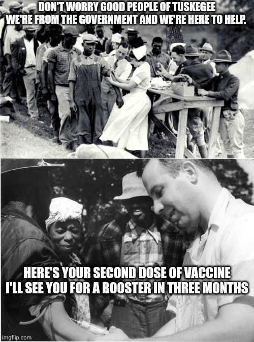Covid 19 is the new Bad Blood | DON'T WORRY GOOD PEOPLE OF TUSKEGEE
WE'RE FROM THE GOVERNMENT AND WE'RE HERE TO HELP. HERE'S YOUR SECOND DOSE OF VACCINE
 I'LL SEE YOU FOR A BOOSTER IN THREE MONTHS | image tagged in bad,blood,covid19,social,medical,experiment | made w/ Imgflip meme maker