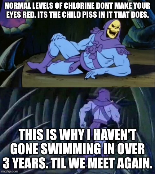 have you ever gone to the pool and came home with red eyes? lol and you thought it was the chlorine | NORMAL LEVELS OF CHLORINE DONT MAKE YOUR EYES RED. ITS THE CHILD PISS IN IT THAT DOES. THIS IS WHY I HAVEN'T GONE SWIMMING IN OVER 3 YEARS. TIL WE MEET AGAIN. | image tagged in skeletor disturbing facts,memes,pee,chlorine,pool | made w/ Imgflip meme maker