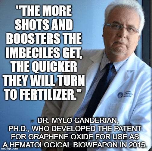 Vaxxed are the walking dead | "THE MORE SHOTS AND BOOSTERS THE IMBECILES GET, THE QUICKER THEY WILL TURN TO FERTILIZER."; -  DR. MYLO CANDERIAN, PH.D., WHO DEVELOPED THE PATENT FOR GRAPHENE OXIDE FOR USE AS A HEMATOLOGICAL BIOWEAPON IN 2015. | image tagged in vaccine,vaccination,covid,omicron,biden | made w/ Imgflip meme maker