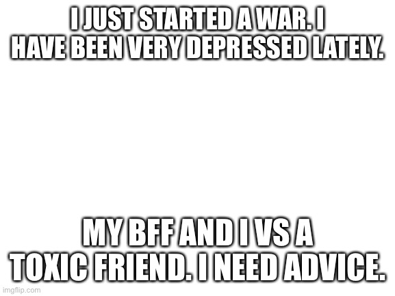 Please. I need advice. | I JUST STARTED A WAR. I HAVE BEEN VERY DEPRESSED LATELY. MY BFF AND I VS A TOXIC FRIEND. I NEED ADVICE. | image tagged in blank white template | made w/ Imgflip meme maker