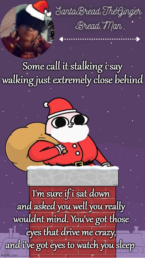 This is a s o n g - | Some call it stalking i say walking just extremely close behind; I'm sure if i sat down and asked you well you really wouldnt mind. You've got those eyes that drive me crazy, and i've got eyes to watch you sleep | image tagged in breads face christmas temp | made w/ Imgflip meme maker