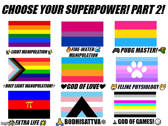 I got bored. xD | ✨LIGHT MANIPULATION✨; 🔥FIRE-WATER🌊
MANIPULATION; 🎮PUBG MASTER!🔫; ❤GOD OF LOVE❤; ✝HOLY LIGHT MANUPULATION!✝; 😸FELINE PHYSIOLOGY😼; 🕹GOD OF GAMES!🎲; 🙏BODHISATTVA☸; 🌟EXTRA LIFE🌟 | image tagged in lgbtq,superpower,memes,funny | made w/ Imgflip meme maker