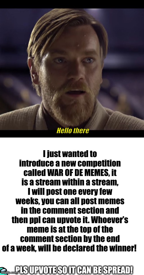 WAR OF DE MEMES. |  I just wanted to introduce a new competition called WAR OF DE MEMES, it is a stream within a stream, I will post one every few weeks, you can all post memes in the comment section and then ppl can upvote it. Whoever’s meme is at the top of the comment section by the end of a week, will be declared the winner! Hello there; PLS UPVOTE SO IT CAN BE SPREAD! | image tagged in hello there,meme war | made w/ Imgflip meme maker