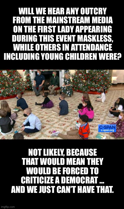 “Doctor” Jill Biden is a hypocrite… | WILL WE HEAR ANY OUTCRY FROM THE MAINSTREAM MEDIA ON THE FIRST LADY APPEARING DURING THIS EVENT MASKLESS, WHILE OTHERS IN ATTENDANCE INCLUDING YOUNG CHILDREN WERE? NOT LIKELY, BECAUSE THAT WOULD MEAN THEY WOULD BE FORCED TO CRITICIZE A DEMOCRAT … AND WE JUST CAN’T HAVE THAT. | image tagged in hypocrite,jill biden,fjb | made w/ Imgflip meme maker