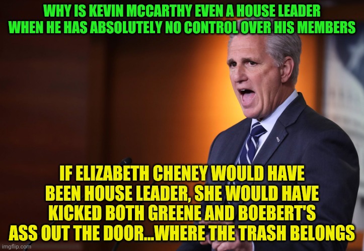 Kevin Mccarthy - Professional Liar, Anti-American | WHY IS KEVIN MCCARTHY EVEN A HOUSE LEADER WHEN HE HAS ABSOLUTELY NO CONTROL OVER HIS MEMBERS; IF ELIZABETH CHENEY WOULD HAVE BEEN HOUSE LEADER, SHE WOULD HAVE KICKED BOTH GREENE AND BOEBERT'S ASS OUT THE DOOR...WHERE THE TRASH BELONGS | image tagged in kevin mccarthy - professional liar anti-american | made w/ Imgflip meme maker