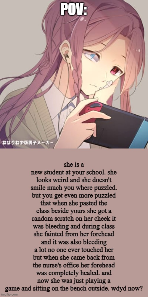 MEET MIJO IN HER OG FORM ( any rp but not erp ) | POV:; she is a new student at your school. she looks weird and she doesn't smile much you where puzzled. but you get even more puzzled that when she pasted the class beside yours she got a random scratch on her cheek it was bleeding and during class she fainted from her forehead and it was also bleeding a lot no one ever touched her but when she came back from the nurse's office her forehead was completely healed. and now she was just playing a game and sitting on the bench outside. wdyd now? | made w/ Imgflip meme maker