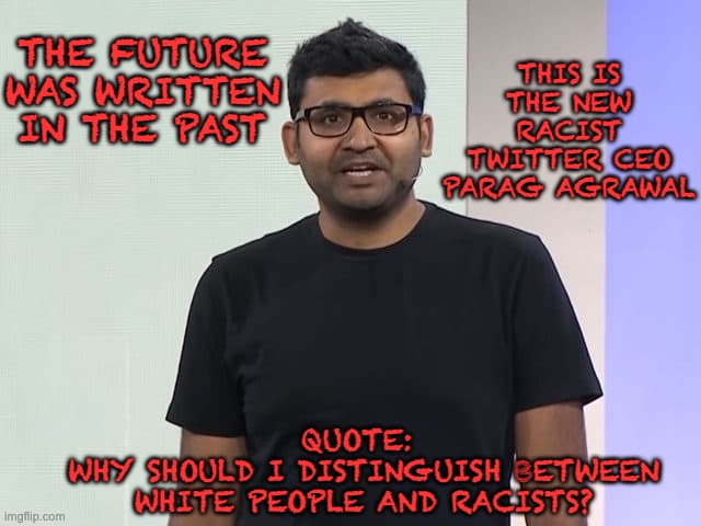 Make your excuse's for this racists  Twitter CEO. | THE FUTURE WAS WRITTEN IN THE PAST; THIS IS THE NEW RACIST TWITTER CEO PARAG AGRAWAL; QUOTE: 
WHY SHOULD I DISTINGUISH BETWEEN WHITE PEOPLE AND RACISTS? | image tagged in twitter,racist,liberal,politics | made w/ Imgflip meme maker