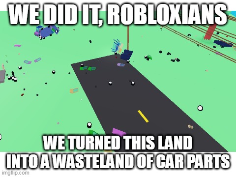 i just spawned 30 cars and blew the 27 of them with a single grenade in roblox | WE DID IT, ROBLOXIANS; WE TURNED THIS LAND INTO A WASTELAND OF CAR PARTS | image tagged in road to gramby's,roblox | made w/ Imgflip meme maker