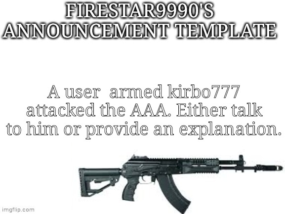 Firestar9990 announcement template (better) | A user  armed kirbo777 attacked the AAA. Either talk to him or provide an explanation. | image tagged in firestar9990 announcement template better | made w/ Imgflip meme maker