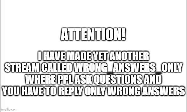 New Stream! | I HAVE MADE YET ANOTHER STREAM CALLED WRONG_ANSWERS_ONLY WHERE PPL ASK QUESTIONS AND YOU HAVE TO REPLY ONLY WRONG ANSWERS; ATTENTION! | image tagged in white background | made w/ Imgflip meme maker