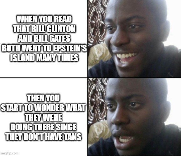 What were the Bill's doing? | WHEN YOU READ THAT BILL CLINTON AND BILL GATES BOTH WENT TO EPSTEIN'S ISLAND MANY TIMES; THEN YOU START TO WONDER WHAT THEY WERE DOING THERE SINCE THEY DON'T HAVE TANS | image tagged in happy / shock | made w/ Imgflip meme maker