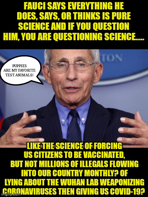 Why did this clown suggest wearing 2 masks? Because he has two faces! |  FAUCI SAYS EVERYTHING HE DOES, SAYS, OR THINKS IS PURE SCIENCE AND IF YOU QUESTION HIM, YOU ARE QUESTIONING SCIENCE..... PUPPIES ARE MY FAVORITE TEST ANIMALS! LIKE THE SCIENCE OF FORCING US CITIZENS TO BE VACCINATED, BUT NOT MILLIONS OF ILLEGALS FLOWING INTO OUR COUNTRY MONTHLY? OF LYING ABOUT THE WUHAN LAB WEAPONIZING CORONAVIRUSES THEN GIVING US COVID-19? | image tagged in dr anthony fauci,lies,government corruption,hypocrisy | made w/ Imgflip meme maker