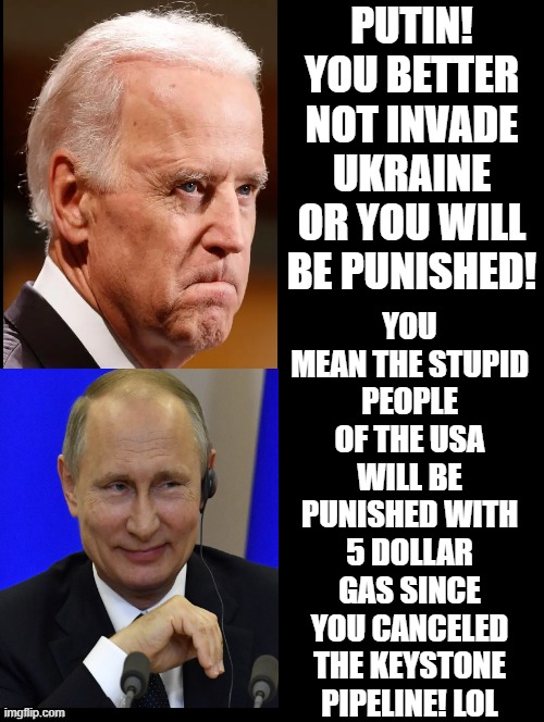Brandon, You mean the stupid people in the USA will be punished since you are President!! LOL! Putin! |  PUTIN! YOU BETTER NOT INVADE UKRAINE OR YOU WILL BE PUNISHED! YOU MEAN THE STUPID PEOPLE OF THE USA WILL BE PUNISHED WITH 5 DOLLAR GAS SINCE YOU CANCELED THE KEYSTONE PIPELINE! LOL | image tagged in stupid people,stupid liberals,human stupidity,morons,idiots,putin winking | made w/ Imgflip meme maker