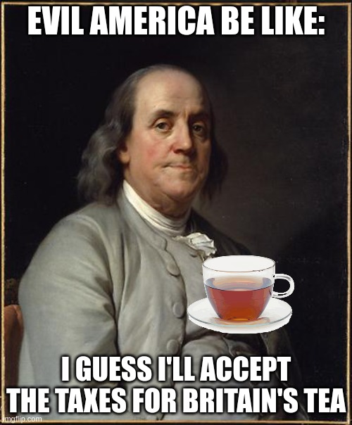 stamp act, etc |  EVIL AMERICA BE LIKE:; I GUESS I'LL ACCEPT THE TAXES FOR BRITAIN'S TEA | image tagged in benjamin franklin | made w/ Imgflip meme maker
