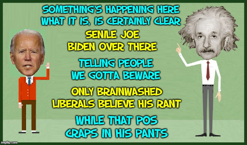 "US Covid-19 Deaths 2021 surpass 2020 Total" —WebMD | SOMETHING'S HAPPENING HERE
WHAT IT IS, IS CERTAINLY CLEAR; SENILE JOE BIDEN OVER THERE; TELLING PEOPLE WE GOTTA BEWARE; ONLY BRAINWASHED LIBERALS BELIEVE HIS RANT; WHILE THAT POS CRAPS IN HIS PANTS | image tagged in vince vance,creepy joe biden,albert einstein,brainwashed,liberals,memes | made w/ Imgflip meme maker