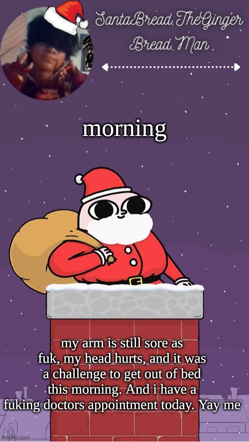 Ughhhhh |  morning; my arm is still sore as fuk, my head hurts, and it was a challenge to get out of bed this morning. And i have a fuking doctors appointment today. Yay me | image tagged in breads face christmas temp | made w/ Imgflip meme maker