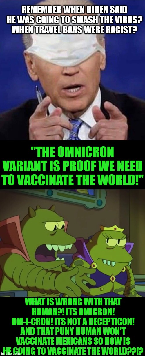 The fact Biden can't pronounce Omicron is just icing on the cake of the worst president in history. | REMEMBER WHEN BIDEN SAID HE WAS GOING TO SMASH THE VIRUS? WHEN TRAVEL BANS WERE RACIST? "THE OMNICRON VARIANT IS PROOF WE NEED TO VACCINATE THE WORLD!"; WHAT IS WRONG WITH THAT HUMAN?! ITS OMICRON! OM-I-CRON! ITS NOT A DECEPTICON! AND THAT PUNY HUMAN WON'T VACCINATE MEXICANS SO HOW IS HE GOING TO VACCINATE THE WORLD??!? | image tagged in creepy uncle joe biden,why does x the largest y not simply eat the others,covid-19,liberal hypocrisy,biased media | made w/ Imgflip meme maker
