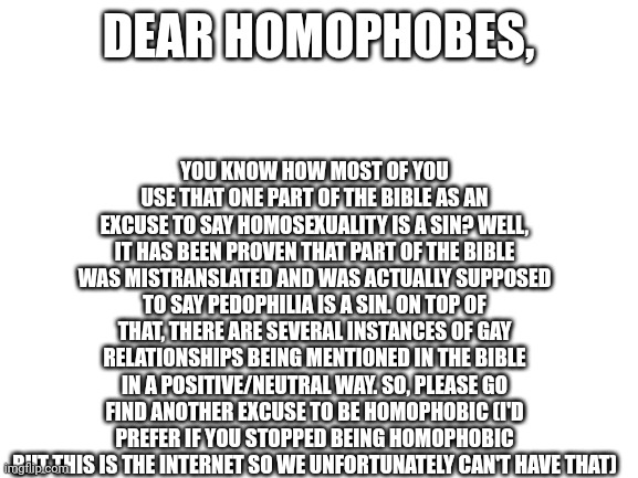 Send a homophobe the link to this | YOU KNOW HOW MOST OF YOU USE THAT ONE PART OF THE BIBLE AS AN EXCUSE TO SAY HOMOSEXUALITY IS A SIN? WELL, IT HAS BEEN PROVEN THAT PART OF THE BIBLE WAS MISTRANSLATED AND WAS ACTUALLY SUPPOSED TO SAY PEDOPHILIA IS A SIN. ON TOP OF THAT, THERE ARE SEVERAL INSTANCES OF GAY RELATIONSHIPS BEING MENTIONED IN THE BIBLE IN A POSITIVE/NEUTRAL WAY. SO, PLEASE GO FIND ANOTHER EXCUSE TO BE HOMOPHOBIC (I'D PREFER IF YOU STOPPED BEING HOMOPHOBIC BUT THIS IS THE INTERNET SO WE UNFORTUNATELY CAN'T HAVE THAT); DEAR HOMOPHOBES, | image tagged in blank white template | made w/ Imgflip meme maker