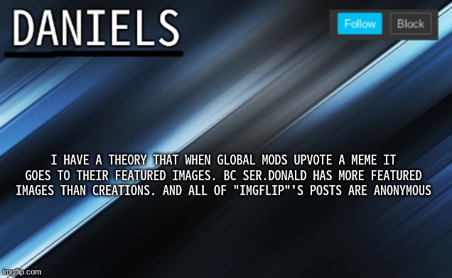 daniels template | I HAVE A THEORY THAT WHEN GLOBAL MODS UPVOTE A MEME IT GOES TO THEIR FEATURED IMAGES. BC SER.DONALD HAS MORE FEATURED IMAGES THAN CREATIONS. AND ALL OF "IMGFLIP"'S POSTS ARE ANONYMOUS | image tagged in daniels template | made w/ Imgflip meme maker