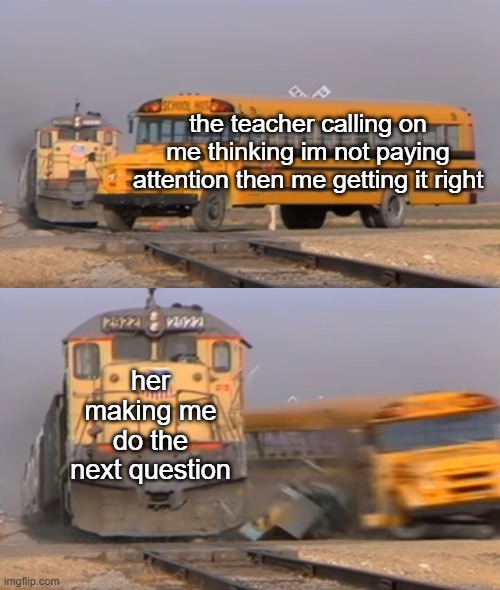 Math teacher meme | the teacher calling on me thinking im not paying attention then me getting it right; her making me do the next question | image tagged in a train hitting a school bus | made w/ Imgflip meme maker