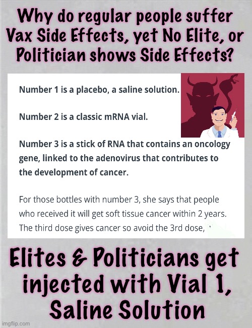 I thought so!   A whistleblower Nurse from Slovenia confirmed it. | Why do regular people suffer
Vax Side Effects, yet No Elite, or
Politician shows Side Effects? Elites & Politicians get 
injected with Vial 1,
Saline Solution | image tagged in memes,vax side effects,evil nefarious plans executed by evil men,hurt and kill us so they can get rich,power money control | made w/ Imgflip meme maker